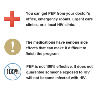 You can get PEP from your doctor's office, emergency rooms, urgent care clinics, or a local HIV clinic. The medications have serious side effects that can make it difficult to finish the program. PEP is not 100 percent effective, it does guarantee someone exposed to HIV will not become infected with HIV.