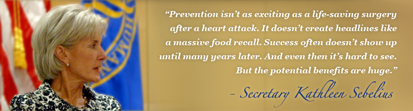 Prevention isn’t as exciting as a life-saving surgery after a heart attack. It doesn’t create headlines like a massive food recall. Success often doesn’t show up until many years later. And even then it’s hard to see. But the potential benefits are huge - Secretary Kathleen Sebelius