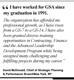 I have worked at GSA since my graduation in 1991. The organization has afforded me professional growth, as I have risen from a GS-7 to a GS-14. I have also been granted diverse training opportunities in contracting, finance and the Advanced Leadership Development Program while being assigned many challenging and fulfilling projects during my career. David McDonald, Chief of Strategic Planning & Performance Branch New York, NY
