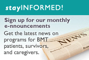 Stay Informed! Sign up for our monthly e-nnouncements Get the latest news on programs for BMT patients, survivors, and caregivers.