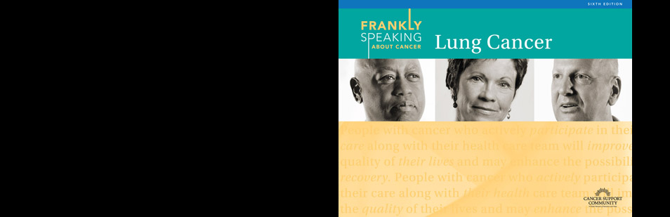 <h2>Newly Released Frankly Speaking about Cancer: Lung Cancer</h2>
We are pleased to launch the NEW edition of Frankly Speaking about Cancer: Lung Cancer. Updated to provide comprehensive information so patients are more informed about their diagnosis and treatment options. Click below to learn more & order your free booklet today! 