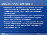 Managing Rotator Cuff Tears (2)
The rotator cuff may be surgically repaired by using an open, mini-open, or all-arthroscopic approach when nonoperative therapy fails or for certain patients with traumatic tears. Following operative interventions, various postoperative rehabilitation programs are used to restore range of motion, muscle strength, and function.  Patients and clinicians face several decisional dilemmas, including whether to opt for early surgical intervention or if and when to forgo nonoperative treatment for operative intervention. 