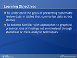 Learning Objectives. To understand the goals of presenting systematic review data in tables that summarize data across studies. To become familiar with approaches to graphical presentations of findings not synthesized through statistical or meta-analytic techniques.