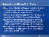 Organizing and Reporting Findings. Once the evidence tables are completed, there is an enormous (sometimes overwhelming) amount of data yet to synthesize. Various types of heterogeneity may preclude a quantitative synthesis (e.g., meta-analysis). Synthesizing heterogeneous studies by using tables (nonquantitative synthesis) can capture underlying similarities to support conclusions. Making sense of the data requires good tabular presentation, in addition to clear organization and writing of the text.