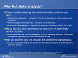 Why Not Meta-analysis? Even studies meeting the same inclusion criteria can vary. Clinical heterogeneity—variation in the study population, interventions, and outcomes. Methodological heterogeneity—variation in study design. Statistical heterogeneity—variation in observed treatment effect (for trials). Many factors can contribute to variation in seemingly similar studies. Some examples are evolving diagnostic criteria, evolving diseases, differences in baseline characteristics, and differences in care. Not all studies can (or should) be combined statistically. Various statistical models are useful for identifying the level of heterogeneity between studies.