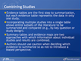 Combining Studies. Evidence tables are the first step to summarization, but each evidence table represents the data in only one study. Incorporating multiple studies into a single table allows entire subsets of the literature to be summarized and compared (e.g., by key question or study design). Summary tables and evidence maps are two approaches with which information about individual studies and results are combined.