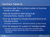 Summary Tables (I). Combine data from multiple studies to illustrate trends in the data. May be focused on describing study characteristics, results, or both. Can be designed to include characteristics of all included studies. Examples: funding sources, assessment method, country of study. Can be designed for subsets of included studies. Examples: summary tables for randomized controlled trials, prevalence studies, harms/side effects, outcomes for specific treatments.
