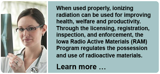 When used properly, ionizing radiation can be used for improving health, welfare and productivity. Through the licensing, registration, inspection, and enforcement, the Iowa Radio Active Materials (RAM) Program regulates the possession and use of radioactive materials. 
Learn more...
