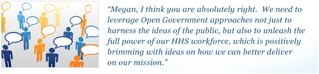 Megan, I think you are absolutely right. We need to leverage Open Government approaches not just to harness the ideas of the public, but also to unleash the full power of our HHS workforce, which is positively brimming with ideas on how we can better deliver on our mission.