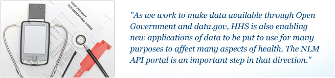 As we work to make data available through Open Government and data.gov, HHS is also enabling new applications of data to be put to use for many purposes to affect many aspects of health. The NLM API portal is an important step in that direction.