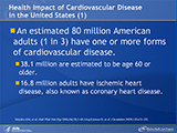 An estimated 80 million American adults (1 in 3) have one or more forms of cardiovascular disease. Among these adults, 38,100,000 are estimated to be age 60 or older, and about 16.8 million adults have ischemic heart disease, also known as coronary heart disease.