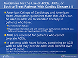A closer look at the current American College of Cardiology and American Heart Association guidelines reveals that angiotensin-converting enzyme inhibitors (ACEIs) are indicated for patients who have chronic heart failure or myocardial infarction and left ventricular dysfunction, which is defined as a left ventricular ejection fraction ?40%. Angiotensin II receptor blockers (ARBs) are reserved for patients who cannot tolerate ACEIs. In patients with heart failure, combining an ACEI with an ARB has been shown to provide additional benefits over an ACEI alone. However, it is unclear if ACEIs or ARBs impact the risk of future cardiovascular events in patients without left ventricular systolic dysfunction (LVSD).