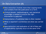 On Data Extraction (II). Data extraction involves more than copying words and numbers from the publication to a form. Clinical domain, methodological, and statistical knowledge is needed to ensure the right information is captured. Interpretation of published data is often needed. What is reported is sometimes not what was carried out. Data extraction and evaluation of risk of bias and of applicability typically occur at the same time.