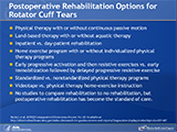 Postoperative Rehabilitation Options for Rotator Cuff Tears
The postoperative rehabilitation comparisons studied in the 11 postoperative rehabilitation studies (10 comparative, 1 uncontrolled) are as follows: 
Physical therapy with or without continuous passive motion
Land-based therapy with or without aquatic therapy
Inpatient vs. day-patient rehabilitation
Home exercise program with or without individualized physical therapy programs
Early progressive activation and then resistive exercises vs. early immobilization followed by delayed progressive resistive exercise
Standardized vs. nonstandardized physical therapy programs
Videotape vs. physical therapy home-exercise instruction