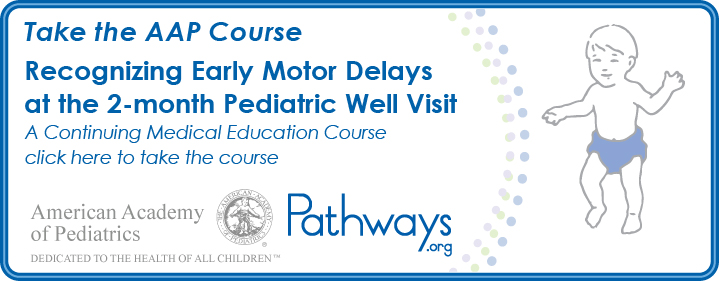 Take the American Academy of Pediatrics course: Recognizing Early Motor Delays at the 2-month Pediatric Well Visit. A continuing medical education course. Click here to take the course for free.